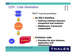 80
  CCM : Code Generation

                 IDL3                      “IDL3” is parsed, producing :

                                                 An IDL2 interface
                                                   Defining interface between
                                                   component and container
              Compiler                             Middleware, Framework
                                                   independent



                                                 Container code
      Idl2
                         Container                 Provides the glue between
                                                   application and
                                                   infrastructure
SC2 - Software Core for Computer-based systems