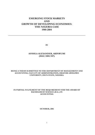 1
EMERGING STOCK MARKETS
AND
GROWTH OF DEVELOPING ECONOMIES:
THE NIGERIA CASE
1980-2004
BY
AYOOLA ALEXANDER, AKINWUMI
(MAC/2001/107)
BEING A THESIS SUBMITTED TO THE DEPARTMENT OF MANAGEMENT AND
ACCOUNTING, FACULTY OF ADMINISTRATION, OBAFEMI AWOLOWO
UNIVERSITY, OSUN STATE, NIGERIA.
IN PARTIAL FULFILMENT OF THE REQUIREMENT FOR THE AWARD OF
BACHELOR OF SCIENCE (B.Sc.) IN
ACCOUNTING
OCTOBER, 2006
 