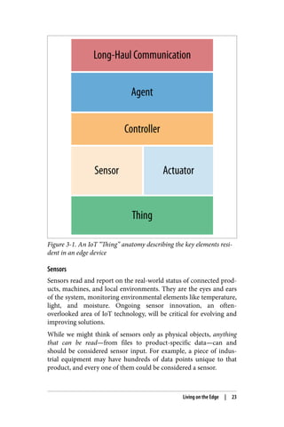 Figure 3-1. An IoT “Thing” anatomy describing the key elements resi‐
dent in an edge device
Sensors
Sensors read and report on the real-world status of connected prod‐
ucts, machines, and local environments. They are the eyes and ears
of the system, monitoring environmental elements like temperature,
light, and moisture. Ongoing sensor innovation, an often-
overlooked area of IoT technology, will be critical for evolving and
improving solutions.
While we might think of sensors only as physical objects, anything
that can be read—from files to product-specific data—can and
should be considered sensor input. For example, a piece of indus‐
trial equipment may have hundreds of data points unique to that
product, and every one of them could be considered a sensor.
Living on the Edge | 23
 