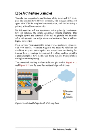 Edge Architecture Examples
To make our abstract edge architecture a little more real, let’s com‐
pare and contrast two different solutions, one using an embedded
agent with WiFi for long-haul communication, and another using a
gateway with cellular connectivity.
For this exercise, we’ll use a common, but surprisingly transforma‐
tive IoT solution: the smart, connected vending machine. This
example typifies the potential of the IoT to provide real business
value to industries that might seem unadventurous from a techno‐
logical perspective.
From inventory management to better provide customers with pop‐
ular food options, to remote diagnosis and repair to maintain the
machines, to power consumption and temperature monitoring for
increased energy savings, the connected vending machine provides
a great example of how the IoT can bring business transformation
through data transparency.
The connected vending machine solutions pictured in Figure 3-11
and Figure 3-12 use the same foundational edge architecture.
Figure 3-11. Embedded agent with WiFi long-haul
Edge Architecture Examples | 35
 