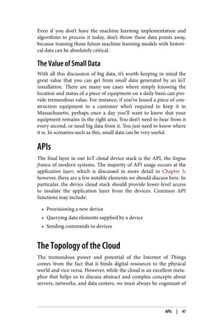 Even if you don’t have the machine learning implementation and
algorithms to process it today, don’t throw these data points away,
because training those future machine learning models with histori‐
cal data can be absolutely critical.
The Value of Small Data
With all this discussion of big data, it’s worth keeping in mind the
great value that you can get from small data generated by an IoT
installation. There are many use cases where simply knowing the
location and status of a piece of equipment on a daily basis can pro‐
vide tremendous value. For instance, if you’ve leased a piece of con‐
struction equipment to a customer who’s required to keep it in
Massachusetts, perhaps once a day you’ll want to know that your
equipment remains in the right area. You don’t need to hear from it
every second, or need big data from it. You just need to know where
it is. In scenarios such as this, small data can be very useful.
APIs
The final layer in our IoT cloud device stack is the API, the lingua
franca of modern systems. The majority of API usage occurs at the
application layer, which is discussed in more detail in Chapter 5;
however, there are a few notable elements we should discuss here. In
particular, the device cloud stack should provide lower-level access
to insulate the application layer from the devices. Common API
functions may include:
• Provisioning a new device
• Querying data elements supplied by a device
• Sending commands to devices
The Topology of the Cloud
The tremendous power and potential of the Internet of Things
comes from the fact that it binds digital resources to the physical
world and vice versa. However, while the cloud is an excellent meta‐
phor that helps us to discuss abstract and complex concepts about
servers, networks, and data centers, we must always be cognizant of
APIs | 47
 