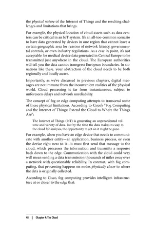 the physical nature of the Internet of Things and the resulting chal‐
lenges and limitations that brings.
For example, the physical location of cloud assets such as data cen‐
ters can be critical in an IoT system. It’s an all-too-common scenario
to have data generated by devices in one region that cannot leave a
certain geographic area for reasons of network latency, governmen‐
tal controls, or even industry regulations. As a case in point, it’s not
acceptable for medical device data generated in Central Europe to be
transmitted just anywhere in the cloud. The European authorities
will tell you the data cannot transgress European boundaries. In sit‐
uations like these, your abstraction of the cloud needs to be both
regionally and locally aware.
Importantly, as we’ve discussed in previous chapters, digital mes‐
sages are not immune from the inconvenient realities of the physical
world. Cloud processing is far from instantaneous, subject to
unforeseen delays and network unreliability.
The concept of fog or edge computing attempts to transcend some
of these physical limitations. According to Cisco’s “Fog Computing
and the Internet of Things: Extend the Cloud to Where the Things
Are”:
The Internet of Things (IoT) is generating an unprecedented vol‐
ume and variety of data. But by the time the data makes its way to
the cloud for analysis, the opportunity to act on it might be gone.
For example, when you have an edge device that needs to communi‐
cate with another entity—an application, business process, or even
the device right next to it—it must first send that message to the
cloud, which processes the information and transmits a response
back down to the edge. Communication with the cloud could very
well mean sending a data transmission thousands of miles away over
a network with questionable reliability. In contrast, with fog com‐
puting, that processing happens on nodes physically closer to where
the data is originally collected.
According to Cisco, fog computing provides intelligent infrastruc‐
ture at or closer to the edge that:
48 | Chapter 4: The Cloud
 