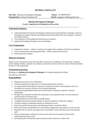 RITHIKA GOPAGANI
Job Title : Business Development Manager Phone: +91-8099769278
Organization: Ventura Securities Ltd Email : gopagani.rithika@gmail.com
 Business Development Manager 
6 year’s experience in Financial service sector
Professional Summary
• Expert professional in business development, planning and executing business strategies, master in
developing new market channels and building strong relationships with sales managers, customers
and industry leaders.
• Vast experience with branding and introducing new products.
• Superb understanding of business sense and strategies.
Core Competencies
• Competition Analysis – Ability to analyze and compare firm’s products with that of competitors.
• Good communication and management skills – effective leader and motivator.
• Self-assured and confident.
Objective Statement
Desire to join a fast paced growing firm that offers a constructive workplace to develop brand strategies,
initiate strategic alliances, promote new products, and interact with new clients in order to develop sustained
business for the organization.
Professional Experience
Working as a Business Development Manager in Ventura Securities Ltd from
Feb 2015 to 6 Feb 2017.
Responsibilities
• Maintaining the team size of 30members.
• Initiated, negotiated and signed-on new national and regional customers
• Leveraged market knowledge and expertise to facilitate customers maximizing their return on
investment on innovative wireless voice and data technology
• Executed and spearheaded internal and external business strategies to optimize customer
relationships
• Brought in new business by effectively marketing to new potential clients via cold calling and
outside business to business sales
• Developed Internal Control Policies and QR reports
• Compiled and analyzed training statistics to increase productivity within the company
• Assisted in design of marketing materials in selling the services
• Improved internal sales processes and technology trends to streamline efforts
• Researched trends and identified new client business opportunities and markets to increase sales
• Partnered with co-workers and supervisors to accomplish weekly individual, team and corporate
goals
• Ensure all transactions confirmed as per the terms laid down by regulatory body and the
organizational policies as well.
• Investigating the confirmations and executing the deals on priority to reduce risk.
 