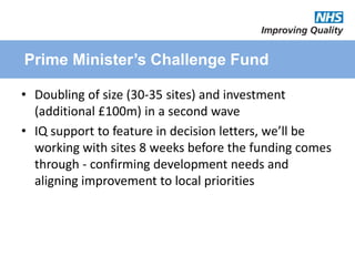 Prime Minister’s Challenge Fund
• Doubling of size (30-35 sites) and investment
(additional £100m) in a second wave
• IQ support to feature in decision letters, we’ll be
working with sites 8 weeks before the funding comes
through - confirming development needs and
aligning improvement to local priorities
 