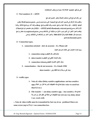 Dr. Eng. Mostafa Elgamala - Optimal Vision - 01004413398 Page 13
‫لكا‬‫فهم‬ ‫يتم‬TCP/IP model‫المصطباا‬ ‫بعض‬ ‫ورح‬ ‫كيتم‬
1> Port numbers: 0 → 65535
‫رامج‬ ‫لب‬ ‫ناوين‬ ‫ر‬ ‫وتعت‬ ‫ك‬ ‫الش‬ ‫تستخدم‬ ‫التا‬ ‫رامج‬ ‫ال‬ ‫ارقام‬ ‫.ا‬
‫با‬ ‫الموجودة‬ ‫رامج‬ ‫لب‬ ‫االو‬ ‫قسمين‬ ‫الا‬ ‫االرقام‬ ‫.ذ‬ ‫سم‬ ‫وتن‬servers‫وتسما‬Well known ports‫وتكون‬
‫قيمتها‬. [0 →1023]‫برنامج‬ ‫بيه‬ ‫وامثبه‬web‫ورقمه‬91‫وبرنامج‬dhcp‫ورقمه‬27‫وبرنامج‬DNS‫ورقمه‬
13‫يسما‬ ‫واالخر‬Randomly selected ports]‫وقيمتها‬[1024 → 65535]‫رامج‬ ‫ل‬ ‫مخصص‬ ‫و.و‬Client‫ح‬
‫من‬ ‫االو‬ ‫بدور‬ ‫اثنين‬ ‫الا‬ ‫االخير‬ ‫الايا‬ ‫سم‬ ‫(ين‬0161‫الا‬18010‫ويسما‬registered ports‫برا‬ ‫بعض‬ ‫وبه‬‫مج‬
servers‫مثل‬SIP-5040‫ومثل‬RTP1111‫من‬ ‫االخر‬ ‫والايا‬18016‫الا‬21131‫ويسما‬
private/dynamic ports‫ح‬
2> Connection types.
1. connection oriented – slow & accurate – Ex. Phone call
: ‫االتي‬ ‫المراصل‬ ‫الثالث‬ ‫با‬ ‫االتصا‬ ‫انشاء‬ ‫ويتم‬
1- connection setup ( ‫رقم‬ ‫نبب‬ ‫مثل‬‫التبيفون‬ )
2- data transfer (‫التبيفون‬ ‫فا‬ ‫الفعبا‬ ‫التادث‬ ‫)مثل‬
3- connection release(‫التبيفونا‬ ‫االتصا‬ ‫اغالق‬ ‫)مثل‬
2. connectionless – fast & not accurate – Ex. Email- SMS
‫و.ا‬ ‫ط‬ ‫ف‬ ‫واصدة‬ ‫مرصب‬ ‫با‬ ‫ويتم‬:data transfer
3> traffic types
1- Voice & video (Delay sensitive applications- not loss sensitive
app.) ‫لبدق‬ ‫من‬ ‫اكثر‬ ‫لبسر‬ ‫ا‬ ‫ي‬ ‫التط‬ ‫.ذ‬ ‫تاتاج‬ (for voice we need less
than 0.2 sec.)
2- File transfer → not delay sensitive app. – loss sensitive. ‫.ذ‬ ‫تاتاج‬
‫السر‬ ‫من‬ ‫اكثر‬ ‫ل‬ ‫الن‬ ‫فا‬ ‫الدق‬ ‫الا‬ ‫ا‬ ‫ي‬ ‫التط‬ (in web one way delay about
1 sec. work well)
:. Voice & video traffic must be transmitted by fast way & no problem if there are
some errors (up to 5%)=> use connection less.
 