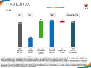 1,240
535
1,346
1,284
811 62
4Q17
Adjusted
EBITDA
4Q18
Adjusted
EBITDA
Non-cash
non-operating
revenue/
expenses
Operating
adjusted
EBITDA
New
Projects and
One-off
4Q18
EBITDA
Same Basis
IFRS EBITDA
9
61.3%
Mg.
R$ MM
Same basis +3.6%
61.7% Mg. (+0.4 p.p.)
24.0%
Mg.
2
60.3%
Mg.
1
1 In addition to non-cash expenses excluded from adjusted EBITDA, it excludes non-cash non-operating revenue and/or expenses: (i) non-recurring from the provisions for fines and penalties
arising from the signature of the Leniency and Settlement Agreements, of -R$750.0 million and -R$81.5 million, respectively; (ii) non-recurring from the remeasurement of the stake held at
Aeris, of R$91.6 million (for more details, see other costs item) and; (iii) provision from the Collaboration Incentive Program (PIC), of -R$71.2 million.
2 Same-basis figures exclude: (i) ViaMobilidade, whose concession agreement was signed in April 2018; (ii) San José International Airport, in which we increased our stake and, consequently,
acquired control in October 2018; (iii) provision for fines and penalties arising from a Leniency Agreement signed with the Federal Prosecution Office, pursuant to the Material Fact of March 6,
2019, with an impact of R$750.0 million on EBITDA; (iv) a provision arising from the Settlement Agreement signed with the Public Prosecution Office of São Paulo, with an impact of R$81.5
million on EBITDA; (v) non-recurring expenses and provisions related to severance costs at the CCR Group, with an impact of R$74.4 million on EBITDA; (vi) non-recurring expenses related to
the Independent Committee, with an impact of R$15.5 million on EBITDA; and (vii) remeasurement of the stake previously held at San José, leading to an increase in investments (concession
right generated at the acquisition), with an impact of R$91.6 million on EBITDA.
 