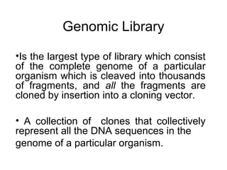 Genomic Library
•Is the largest type of library which consist
of the complete genome of a particular
organism which is cleaved into thousands
of fragments, and all the fragments are
cloned by insertion into a cloning vector.
• A collection of clones that collectively
represent all the DNA sequences in the
genome of a particular organism.
 