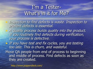 I’m a Tester-
              What’s in it for Me?
• Inspection to find defects is waste. Inspection to
  prevent defects is essential.
• A quality process builds quality into the product.
  If you routinely find defects during verification,
  your process is defective.
• If you have test and fix cycles, you are testing
  too late. This is churn, and wasteful.
Move QA people from end of process to beginning
  and middle of process. Find defects as soon as
  they are created.
   http://www.poppendieck.com/
 