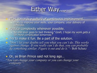 Either Way….
• Work towards a culture of continuous improvement.
   – Work to improve your skills, your company, your delivery of
     software.
• Reduce complexity whenever possible.
   – No one ever goes to bed thinking “Gosh, I hope my work gets a
     lot more complicated tomorrow.”
• Try to make it fun. Be a part of the solution.
• “Don’t let your doubts tell you what you can’t do. This works
  against change. If you really can’t do that, you can probably
  do something similar. Figure it out and do it.”- Bob Schatz

• Or, as Brian Prince said not long ago…
“You can change your company or you can change your
  company.”
 