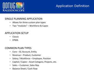 Application Definition

SINGLE PLANNING APPLICATION
– Allows for three custom plan types
– Two “modules” – Workforce & Capex

APPLICATION SETUP
– Classic
– EPMA

COMMON PLAN TYPES
–
–
–
–
–
–

Core – GL Account, Entity
Revenue – Product, Customer
Salary / Workforce – Employee, Position
Capital / Capex – Asset Category, Projects, etc.
Sales – Customer, Sales Rep
Balance Sheet / Cash Flow

 