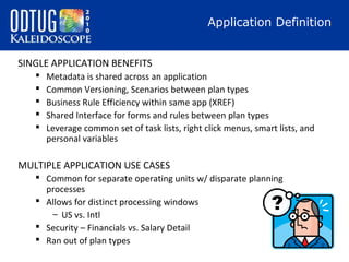 Application Definition
SINGLE APPLICATION BENEFITS






Metadata is shared across an application
Common Versioning, Scenarios between plan types
Business Rule Efficiency within same app (XREF)
Shared Interface for forms and rules between plan types
Leverage common set of task lists, right click menus, smart lists, and
personal variables

MULTIPLE APPLICATION USE CASES
 Common for separate operating units w/ disparate planning
processes
 Allows for distinct processing windows
– US vs. Intl
 Security – Financials vs. Salary Detail
 Ran out of plan types

 