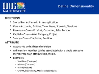 Define Dimensionality
DIMENSION






Stored hierarchies within an application
Core – Accounts, Entities, Time, Years, Scenario, Versions
Revenue – Core + Product, Customer, Sales Person
Capital – Core + Asset Category, Project
Salary – Core + Employee, Position

ATTRIBUTE
 Associated with a base dimension
 A dimension member can be associated with a single attribute
member from an attribute dimension.
 Examples
–
–
–
–

Start Date (Employee)
Address (Customer)
Brand (Product)
Growth, Productivity, Maintenance (Project)

 