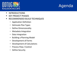 Agenda
• INTRODUCTIONS
• KEY PROJECT PHASES
• RECOMMENDED BUILD TECHNIQUES
–
–
–
–
–
–
–
–
–
–

Application Definition
Delineate Plan Types
Define Dimensionality
Metadata Integration
Data Integration
Building a Planning Model
Development of Forms
Development of Calculations
Process Flow / Control
Define Security

 