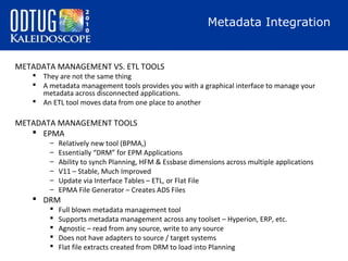 Metadata Integration

METADATA MANAGEMENT VS. ETL TOOLS

 They are not the same thing
 A metadata management tools provides you with a graphical interface to manage your
metadata across disconnected applications.
 An ETL tool moves data from one place to another

METADATA MANAGEMENT TOOLS
 EPMA
–
–
–
–
–
–

Relatively new tool (BPMA,)
Essentially “DRM” for EPM Applications
Ability to synch Planning, HFM & Essbase dimensions across multiple applications
V11 – Stable, Much Improved
Update via Interface Tables – ETL, or Flat File
EPMA File Generator – Creates ADS Files

 DRM






Full blown metadata management tool
Supports metadata management across any toolset – Hyperion, ERP, etc.
Agnostic – read from any source, write to any source
Does not have adapters to source / target systems
Flat file extracts created from DRM to load into Planning

 