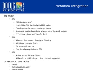 Metadata Integration
ETL TOOLS
 ODI
– “HAL Replacement”
– Limited Use ODI Bundled with EPM toolset
– Planning must be a source or target to use
– Relational Staging Repository where a lot of the work is done
– ELT – Extract, Load and Transfer Tool
 DIM
– Adapters that connect directly to Planning
– Additional Licensing Costs
– For Informatica shops
– Functionally very similar to ODI
 HAL
– Not an option for new clients
– Still works in 11X for legacy clients but not supported

OTHER UPDATE METHODS



Essbase
Outline Load Batch Utility

 