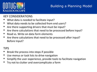 Building a Planning Model
KEY CONSIDERATIONS







What data is needed to facilitate input?
What data needs to be collected from end users?
Are there supporting drivers that must be input?
Are there calculations that need to be processed before input?
Read vs. Write on data form elements
Are there calculations that need to be processed after input?
Before Input?

TIPS





Break the process into steps if possible
Use menus or task lists to drive navigation
Simplify the user experience, provide tools to facilitate navigation
Try not to clutter and overcomplicate a form

 