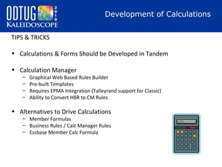Development of Calculations
TIPS & TRICKS
• Calculations & Forms Should be Developed in Tandem
• Calculation Manager
–
–
–
–

Graphical Web Based Rules Builder
Pre-built Templates
Requires EPMA Integration (Talleyrand support for Classic)
Ability to Convert HBR to CM Rules

• Alternatives to Drive Calculations
– Member Formulas
– Business Rules / Calc Manager Rules
– Essbase Member Calc Formula

 