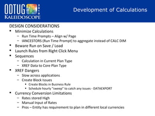 Development of Calculations
DESIGN CONSIDERATIONS
 Minimize Calculations

– Run Time Prompts – Align w/ Page
– IANCESTORS (Run Time Prompt) to aggregate instead of CALC DIM

 Beware Run on Save / Load
 Launch Rules from Right Click Menu
 Sequences
– Calculation in Current Plan Type
– XREF Data to Core Plan Type

 XREF Dangers

– Slow across applications
– Create Block Issues

• Create Blocks in Business Rule
• Schedule hourly “sweep” to catch any issues - DATAEXPORT

 Currency Conversion Limitations

– Rates stored High
– Manual Input of Rates
– Pros – Entity has requirement to plan in different local currencies

 