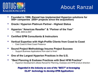 About Ranzal


Founded in 1996, Ranzal has implemented Hyperion solutions for
500+ companies (800+ projects since the acquisition)



Oracle / Hyperion Platinum Partner - Highest Status



Hyperion “Americas Reseller” & “Partner of the Year”
›

1999, 2005 & 2007



Certified EPM Consultants & Instructors



Vertical Expertise with High-Profile Clients from Coast to Coast
›



East Coast & West Coast Presence

Sound Project Methodology Insures Project Success
›

Support Business Applications from start to finish



One of the Largest Hyperion Practices in the U.S.



“Best Planning & Essbase Practices with Best HFM Practice”
›

Hyperion Development utilizes Ranzal for Planning, Essbase and HFM product direction

Regarded in the industry as one of the "BEST” at leveraging
OLAP technology to develop EPM Applications

 