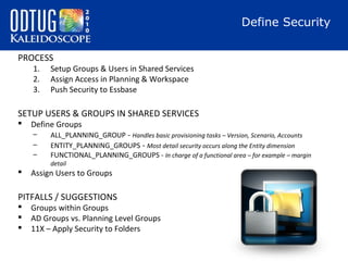 Define Security
PROCESS
1.
2.
3.

Setup Groups & Users in Shared Services
Assign Access in Planning & Workspace
Push Security to Essbase

SETUP USERS & GROUPS IN SHARED SERVICES


Define Groups
–
–
–

ALL_PLANNING_GROUP - Handles basic provisioning tasks – Version, Scenario, Accounts
ENTITY_PLANNING_GROUPS - Most detail security occurs along the Entity dimension
FUNCTIONAL_PLANNING_GROUPS - In charge of a functional area – for example – margin
detail



Assign Users to Groups

PITFALLS / SUGGESTIONS




Groups within Groups
AD Groups vs. Planning Level Groups
11X – Apply Security to Folders

 