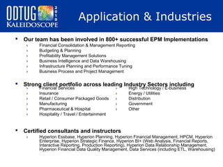 Application & Industries


Our team has been involved in 800+ successful EPM Implementations
›
›
›
›
›
›

Financial Consolidation & Management Reporting
Budgeting & Planning
Profitability Management Solutions
Business Intelligence and Data Warehousing
Infrastructure Planning and Performance Tuning
Business Process and Project Management



Strong client portfolio across leading Industry Sectors including



Certified consultants and instructors

›
›
›
›
›
›

›

Financial Services
Insurance
Retail / Consumer Packaged Goods
Manufacturing
Pharmaceutical & Hospital
Hospitality / Travel / Entertainment

›
›
›
›
›

High Technology / E-business
Energy / Utilities
Distribution
Government
Other

Hyperion Essbase, Hyperion Planning, Hyperion Financial Management, HPCM, Hyperion
Enterprise, Hyperion Strategic Finance, Hyperion BI+ (Web Analysis, Financial Reports,
Interactive Reporting, Production Reporting), Hyperion Data Relationship Management,
Hyperion Financial Data Quality Management, Data Services (including ETL, Warehousing)

 