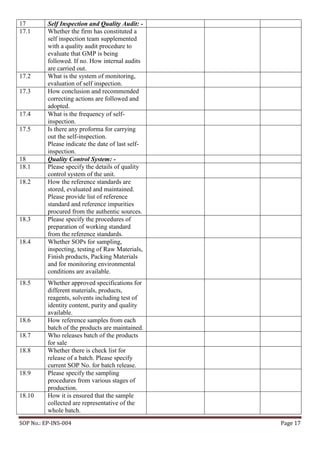 SOP No.: EP-INS-004 Page 17
17 Self Inspection and Quality Audit: -
17.1 Whether the firm has constituted a
self inspection team supplemented
with a quality audit procedure to
evaluate that GMP is being
followed. If no. How internal audits
are carried out.
17.2 What is the system of monitoring,
evaluation of self inspection.
17.3 How conclusion and recommended
correcting actions are followed and
adopted.
17.4 What is the frequency of self-
inspection.
17.5 Is there any proforma for carrying
out the self-inspection.
Please indicate the date of last self-
inspection.
18 Quality Control System: -
18.1 Please specify the details of quality
control system of the unit.
18.2 How the reference standards are
stored, evaluated and maintained.
Please provide list of reference
standard and reference impurities
procured from the authentic sources.
18.3 Please specify the procedures of
preparation of working standard
from the reference standards.
18.4 Whether SOPs for sampling,
inspecting, testing of Raw Materials,
Finish products, Packing Materials
and for monitoring environmental
conditions are available.
18.5 Whether approved specifications for
different materials, products,
reagents, solvents including test of
identity content, purity and quality
available.
18.6 How reference samples from each
batch of the products are maintained.
18.7 Who releases batch of the products
for sale
18.8 Whether there is check list for
release of a batch. Please specify
current SOP No. for batch release.
18.9 Please specify the sampling
procedures from various stages of
production.
18.10 How it is ensured that the sample
collected are representative of the
whole batch.
 