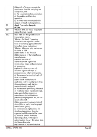 SOP No.: EP-INS-004 Page 21
(h) details of in-process controls
with instructions for sampling and
acceptance; and
(i) Re-conciliation after completion
of the packing and labeling
operation.
(j) Whether line clearance records
are part of batch packing records.
22 Batch Processing Records
(BPR)
22.1 Whether BPR are based on current
master formula record.
22.2 How BPR are designed to avoid
transcription errors.
Whether the Batch Processing
Records for each product on the
basis of currently approved master
formula is being maintained.
Whether following information are
recorded in BPR
(a) the name of the product,
(b) the number of the batch being
manufactured,
(c) dates and time of
commencement, significant
intermediate stages and completion
of production.
(d) initials of the operator of
different significant steps of
production and where appropriate,
of the person who checked each of
these operations,
(e) the batch number and/or
analytical control number as well as
the quantities of each starting
material actually weighed,
(f) any relevant processing operation
or event and major equipment used,
(g) a record of the in-process
controls and the initials of the
person(s) carrying them out,and the
results obtained,
(h) the amount of product obtained
after different and critical stages of
manufacture (yield),
(i) comments or explanations for
significant deviations from the
expected yield limits shall be given,
(j) notes on special problems
including details, with signed
authorization, for any deviation from
the Master Formula,
(k) Addition of any recovered or
 