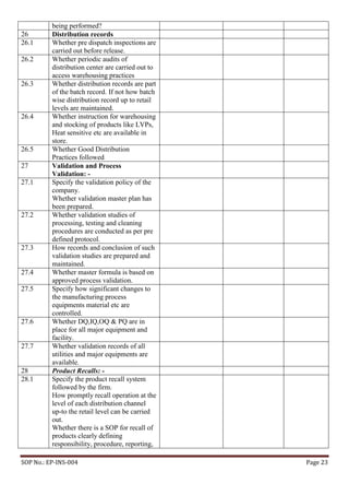 SOP No.: EP-INS-004 Page 23
being performed?
26 Distribution records
26.1 Whether pre dispatch inspections are
carried out before release.
26.2 Whether periodic audits of
distribution center are carried out to
access warehousing practices
26.3 Whether distribution records are part
of the batch record. If not how batch
wise distribution record up to retail
levels are maintained.
26.4 Whether instruction for warehousing
and stocking of products like LVPs,
Heat sensitive etc are available in
store.
26.5 Whether Good Distribution
Practices followed
27 Validation and Process
Validation: -
27.1 Specify the validation policy of the
company.
Whether validation master plan has
been prepared.
27.2 Whether validation studies of
processing, testing and cleaning
procedures are conducted as per pre
defined protocol.
27.3 How records and conclusion of such
validation studies are prepared and
maintained.
27.4 Whether master formula is based on
approved process validation.
27.5 Specify how significant changes to
the manufacturing process
equipments material etc are
controlled.
27.6 Whether DQ,IQ,OQ & PQ are in
place for all major equipment and
facility.
27.7 Whether validation records of all
utilities and major equipments are
available.
28 Product Recalls: -
28.1 Specify the product recall system
followed by the firm.
How promptly recall operation at the
level of each distribution channel
up-to the retail level can be carried
out.
Whether there is a SOP for recall of
products clearly defining
responsibility, procedure, reporting,
 