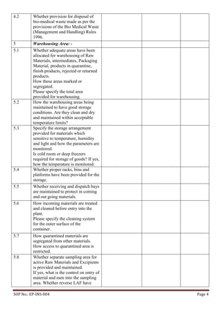 SOP No.: EP-INS-004 Page 4
4.2 Whether provision for disposal of
bio-medical waste made as per the
provisions of the Bio Medical Waste
(Management and Handling) Rules
1996.
5 Warehousing Area: -
5.1 Whether adequate areas have been
allocated for warehousing of Raw
Materials, intermediates, Packaging
Material, products in quarantine,
finish products, rejected or returned
products.
How these areas marked or
segregated.
Please specify the total area
provided for warehousing.
5.2 How the warehousing areas being
maintained to have good storage
conditions. Are they clean and dry
and maintained within acceptable
temperature limits?
5.3 Specify the storage arrangement
provided for materials which
sensitive to temperature, humidity
and light and how the parameters are
monitored.
Is cold room or deep freezers
required for storage of goods? If yes,
how the temperature is monitored.
5.4 Whether proper racks, bins and
platforms have been provided for the
storage.
5.5 Whether receiving and dispatch bays
are maintained to protect in coming
and out going materials.
5.6 How incoming materials are treated
and cleaned before entry into the
plant.
Please specify the cleaning system
for the outer surface of the
container.
5.7 How quarantined materials are
segregated from other materials.
How access to quarantined area is
restricted.
5.8 Whether separate sampling area for
active Raw Materials and Excipients
is provided and maintained.
If yes, what is the control on entry of
material and men into the sampling
area. Whether reverse LAF have
 