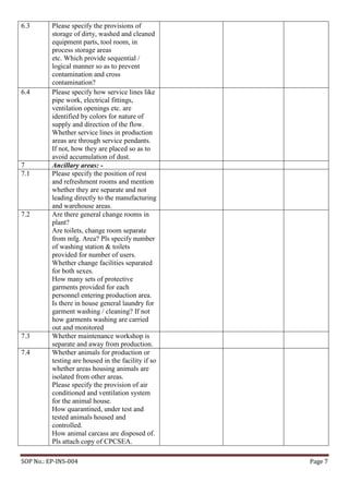 SOP No.: EP-INS-004 Page 7
6.3 Please specify the provisions of
storage of dirty, washed and cleaned
equipment parts, tool room, in
process storage areas
etc. Which provide sequential /
logical manner so as to prevent
contamination and cross
contamination?
6.4 Please specify how service lines like
pipe work, electrical fittings,
ventilation openings etc. are
identified by colors for nature of
supply and direction of the flow.
Whether service lines in production
areas are through service pendants.
If not, how they are placed so as to
avoid accumulation of dust.
7 Ancillary areas: -
7.1 Please specify the position of rest
and refreshment rooms and mention
whether they are separate and not
leading directly to the manufacturing
and warehouse areas.
7.2 Are there general change rooms in
plant?
Are toilets, change room separate
from mfg. Area? Pls specify number
of washing station & toilets
provided for number of users.
Whether change facilities separated
for both sexes.
How many sets of protective
garments provided for each
personnel entering production area.
Is there in house general laundry for
garment washing / cleaning? If not
how garments washing are carried
out and monitored
7.3 Whether maintenance workshop is
separate and away from production.
7.4 Whether animals for production or
testing are housed in the facility if so
whether areas housing animals are
isolated from other areas.
Please specify the provision of air
conditioned and ventilation system
for the animal house.
How quarantined, under test and
tested animals housed and
controlled.
How animal carcass are disposed of.
Pls attach copy of CPCSEA.
 