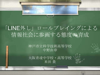 「LINE外し」ロールプレイングによる
情報社会に参画する態度の育成
神戸市立科学技術高等学校
中野由章
大阪青凌中学校・高等学校
米田 貴

 