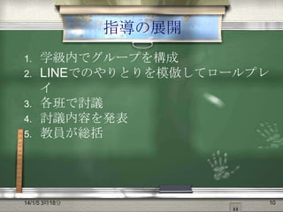 指導の展開
1.
2.

3.
4.
5.

学級内でグループを構成
LINEでのやりとりを模倣してロールプレ
イ
各班で討議
討議内容を発表
教員が総括

14/1/5 3時18分

10

 