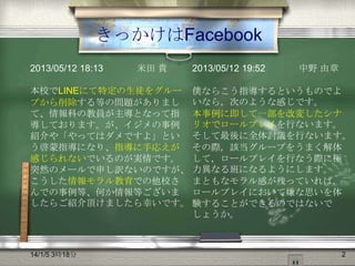 きっかけはFacebook
2013/05/12 18:13

米田 貴

本校でLINEにて特定の生徒をグルー
プから削除する等の問題がありまし
て、情報科の教員が主導となって指
導しております。が、イジメの事例
紹介や「やってはダメですよ」とい
う啓蒙指導になり、指導に手応えが
感じられないでいるのが実情です。
突然のメールで申し訳ないのですが、
こうした情報モラル教育での他校さ
んでの事例等、何か情報等ございま
したらご紹介頂けましたら幸いです。

14/1/5 3時18分

2013/05/12 19:52

中野 由章

僕ならこう指導するというものでよ
いなら，次のような感じです。
本事例に即して一部を改変したシナ
リオでロールプレイを行ないます。
そして最後に全体討議を行ないます。
その際，該当グループをうまく解体
して，ロールプレイを行なう際に極
力異なる班になるようにします。
まともなモラル感が残っていれば，
ロールプレイにおいて嫌な思いを体
験することができるのではないで
しょうか。

2

 