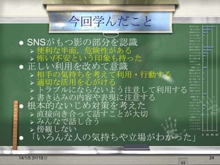 今回学んだこと

便利な半面，…
恐い/不安と…
直接向き合っ…
みんなで話し…



SNSがもつ影の部分を認識





正しい利用を改めて意識







相手の気持ちを考えて利用・行動する
適切な活用を心がける
トラブルにならないよう注意して利用する
書き込みの内容や表現に注意する

根本的ないじめ対策を考えた






便利な半面，危険性がある
怖い/不安という印象も持った

直接向き合って話すことが大切
みんなで話し合う
傍観しない

ネット上では…
言葉だけでは…
知らない人と…
相手の気持ち…
適切な活用を…
トラブルにな…
書き込みの内…
個人情報を載…
仲間外れにし…
トラブルを軽…
傍観しない
積極的に仲介…
調子に乗りす…
まわりに合わ…
使い過ぎ・依…
弱い立場の人…
尐数の味方を…
理由をきちん…
実際には何も…
いろんな人の…
LINEに限っ…
「退会させ…
自分から退会…
友達を大切に…
いじめはよく…
よくないけれ…
このようなこ…
LINEはいじ…
活用の仕方が…
いじめられて…
このようなト…
このような学…

「いろんな人の気持ちや立場がわかった」

14/1/5 3時18分

0

20

40 60

24

 