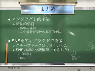 まとめ


アンプラグド的手法
 帰納的学習
 体験→理解
 初中等教育学校の典型的手法



SNSをアンプラグドで模倣
 グループトークはうまくいった
 SNSの細かな諸機能に対応したい
 「既読」
 etc.

14/1/5 3時18分

27

 