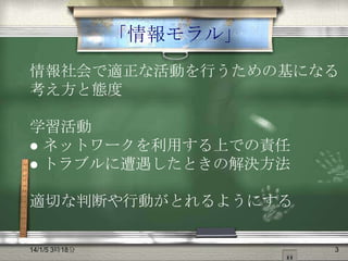 「情報モラル」
情報社会で適正な活動を行うための基になる
考え方と態度
学習活動
 ネットワークを利用する上での責任
 トラブルに遭遇したときの解決方法
適切な判断や行動がとれるようにする

14/1/5 3時18分

3

 