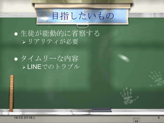 目指したいもの


生徒が能動的に省察する
 リアリティが必要



タイムリーな内容
 LINEでのトラブル

14/1/5 3時18分

5

 