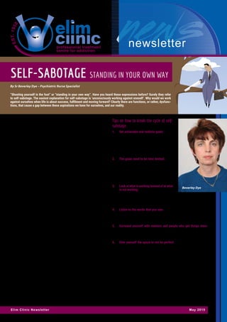 newsletter
Elim Clinic Newsletter May 2015
Self-sabotage is just one of many contributing factors to misery and a lack
of fulfilment in our lives. But it is one we can manage when we become
aware of it. An initial response to the idea of self sabotage may cause us to
immediately distance ourselves from our perception of it. “I never do that”,
we are quick to respond. However we should ask ourselves:
•	 What frustrates me, and what do I do with my frustration?
•	 Would others describe me as a procrastinator?
•	 Why can I never lose weight and keep it off?
•	 Why do I not keep friends or are able to build meaningful relationships?
•	 Why do I keep going back to addictions like pornography, gambling,
food or drugs?
•	 Why do I keep going back to people who are emotionally unavailable
to me?
•	 Why do others seem able to save money but I never have any to spare?
Do any of the above sound familiar? Another way to observe or identify
our own self-sabotage and self-destructive behaviour, is by listening to the
‘tapes we play in our head’. The thoughts are messages we play over and
over until they become our belief system. Belief systems want to be proven
true, so we deliberately find evidence for them in our behaviour and lives.
Do you recognize any of these messages?
•	 I won’t be happy until I have lost 10 kgs, found a partner or bought that
new car.
•	 I won’t trust anyone, they will only hurt me again.
•	 Making any mistake is terrible. It means I am not good enough.
•	 I will fail if I try something new, because I’m not really good at anything.
These tapes / messages can play on a constant loop, over and over again,
until we feel so overwhelmed by them that it incapacitates us and we feel
unable to make changes. It becomes second nature, that when there is a
stressor, one reverts to the familiar, even though you know it is detrimental
to yourself, your family, your relationships, your job, your future etc. This is
often seen in those recovering from addictions. Onlookers can often see
when the addict makes choices to set themselves up for a relapse. For
example, someone who has been in recovery for a while decides that they
will visit an old friend who still uses drugs, knowing at some level that this
is a very high risk situation that may lead to a relapse. Similarly, the person
who is trying to lose weight may still keep all their favourite sweets and
snacks in the cupboard or not pack a lunch to work, leaving them to have to
eat at the canteen where healthy options are limited.
It makes no sense to the onlooker that a person would sabotage their own
progress but another aspect to self-sabotage is the secondary gain that
we get from this behaviour. The self-sabotage serves a purpose otherwise
we would not keep on doing it. For example, the addict may think that
they will lose close friends when they give up their old lifestyle whilst a
relapse will keep them in touch with their old friends. The compulsive over-
eater continues to use food as a way to not deal with unresolved issues or
unpleasant feelings in their lives. Giving up overeating will result in weight
loss but it will also leave the person without their diversion (food) and they
will be forced to deal with the real issues.
Tips on how to break the cycle of self-
sabotage
1.	 Set achievable and realistic goals: For ex-
ample if you want to lose weight and keep
it off, you may want to aim for 2 kg loss
every month. If you aim to do something
that is achievable it will give you a sense
of success which can affirm your commit-
ment to lose weight.
2.	 The goals need to be time limited: If you
want to reach a fitness goal for example,
you may decide to start with a 15 minute
brisk walk everyday. At the end of every
month you may increase it with another 15
minutes if your aim is to get to your goal
of 60 minutes per day in 4 month’s time.
3.	 Look at what is working instead of at what
is not working: For example; I managed to
save money on take-aways two nights this
week by cooking at home. Acknowledging the things we get right, no
matter how small the achievement, prevents us from getting to the
state of wanting to give up.
4.	 Listen to the words that you use: Are they complaints and woes or
uplifting and grateful? Take a realistic inventory of your blessings,
and speak them out aloud by telling others – this reinforces the good
things and it also becomes contagious to those around you.
5.	 Surround yourself with mentors and people who get things done:
Make yourself accountable to someone responsible, or someone you
respect – be ready to submit to their strengths, acknowledging your
weakness.
6.	 Give yourself the space to not be perfect: Making mistakes creates
learning opportunities so we can do better or different in the future.
In conclusion, If you have tried all the above and are still struggling with
self-sabotaging thoughts and behaviour, it is no shame, but rather a coura-
geous step, to get help through counselling and/or therapy. Doing so can
allow someone to help you process the roots of your behaviour. Facing your
fears, vulnerabilities and self-sabotaging behaviour can only help you to en-
joy a more meaningful life, and as a result of that, those around you, whom
you love, will also benefit!
BEVERLEY DYE, is a Psychiatric Nurse Practitioner. She has opened a Psychiat-
ric Step Down Facility in Benoni, called “The Loft”. This therapeutic and homely
environment caters for short term, long term and day care. Beverley networks
with the referring professionals and their team, to ensure optimal recovery and
benefit to the resident. She can be contacted on: 084 699 2136 or 011 969 0146
or email: theloft101@gmail.com
Self-sabotage Standing in your own way
By Sr Beverley Dye – Psychiatric Nurse Specialist
“Shooting yourself in the foot” or “standing in your own way”. Have you heard these expressions before? Surely they refer
to self-sabotage. The easiest explanation for self-sabotage is ‘unconsciously working against oneself’. Why would we work
against ourselves when life is about success, fulfilment and moving forward? Clearly there are functions, or rather, dysfunc-
tions, that cause a gap between these aspirations we have for ourselves, and our reality.
Beverley Dye
 