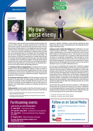 Editorial May 2015
Elim Clinic Newsletter May 20152
By Sorika de Swardt – Addiction Consultant at Elim Clinic
My own
worst enemy
“1
Self-sabotage is when we say we want something and then go about mak-
ing sure it doesn’t happen”. It sounds nonsensical, but in truth there are
many reasons a person would become their own worst enemy. If we can
become aware of these reasons in a non-judgemental way, we may under-
stand them better and be able to change our behaviour to be more construc-
tive. I came across a blog by Carole Bennet2
a substance abuse councillor
who wrote passionately about her ex-husband, who had everything and
then set out to sabotage himself to the point where he had nothing. “So
what motivates an individual to purposely put an invisible, destructive gun
to their head, and pull the trigger time and time again,” she asks? And like
our newsletter writer Sr Beverley Dye suggests, we may all quickly distance
ourselves from this concept until we look at our own behavioural patterns.
There are some things that are so universal, that we can all identify with it.
Here are some reasons behind self-sabotaging behaviour:
The familiarity of failure or disappointment is something most of us know.
Whether it has to do with relationships, addiction, money, our studies or
employment, we may be fairly used to disappointment and it puts so much
less pressure on us than success. We believe that once you are successful,
you need to keep it up, and are not allowed any mistakes. “Keeping up the
good work” is a lot of pressure.
An unconscious need to be in control. If we feel something is bound to fail
because it’s ‘too good to last’, we might engineer its failure somehow. The
anxiety and uncertainty of when the bubble will burst just gets too much
and then, we ourselves, burst the bubble just to get rid of the anxious an-
ticipation. If we initiate failure or rejection, we somehow feel that we are
still in control.
Feeling unworthy may drive people to feel they ‘don’t deserve’ success or
happiness. Especially if they did some things in the past of which they are
1	 Alyce P. Cornyn-Selby at http://www.uncommonhelp.me/articles/stop-self-sabotage-
behaviour/#sthash.7y8zTdHO.dpuf
2	 Carole Benet at https://www.psychologytoday.com/blog/heartache-hope/201209/the-
alcoholicaddicts-art-self-sabotage
ashamed or regretful. Sometimes a person will then sabotage the good
things in their life as means of self-punishment for the things they have not
forgiven themselves for yet.
Letting go of pain is harder than holding on to it. 3
Kahlil Gibran once said
“much of our pain is self-chosen”. Just like the person we love may be on
a path to self-destruction, so are we when we allow them to pull us in and
shift the blame for their behaviour onto us. They may also try to shift the
responsibility for saving them onto us and leave us laden with guilt should
we choose to not take their responsibilities. They may blame us for the
consequences of their behaviour when we don’t save or protect them from
those natural consequences. Just because we may understand the reasons
behind someone’s self-sabotage, does not mean we have to put up with it
and allow it to put us on a path of self-destruction too.
So, if you are in a relationship with someone who is hell bent on playing
Russian roulette with self-sabotage, know that once a person decided to be-
come their own worst enemy, it’s solely and completely up to them to take
and keep control of their life. They may do this by joining a recovery program
or they may choose the slippery slope of relapse and self-destruction. As a
caring partner, friend or councillor you can only observe compassionately
and ensure that you are not drawn into your own pattern of self-sabotage
by being an enabler or co-dependant in this relationship. Seek professional
help and in the case of addiction, a structured intervention (see article) may
confront the addict with the effect their self-destructiveness has on them
and those who love them.
And remember that no pain has to be seen as useless, for “ 4
The deeper that
sorrow carves into your being, the more joy you can contain”. Sometimes,
our self-sabotaging behaviour may just be part of a process along the way
of getting to know ourselves and our belief systems, whilst learning to get
out of our own way so we can connect with our inner strengths.
3	 Kahlil Gibran: The Prophet. 1983 A.D Donker publisher.
4	 Kahlil Gibran: The Prophet. 1983 A.D Donker publisher.
Sorika de Swardt
Forthcoming events
Look out for our next training dates:
5th
June 2015 – Your love is my drug
25th
and 26th
June 2015 – Introduction to sex addiction
24th
July 2015 – Emotional blackmail (Fear Obligation
and Guilt)
6th
August 2015 – Multi-orientation marriages.
For more information please contact us on
info@elimclin.co.za
Elim Clinic Professional Addiction Treatment
Centre
@ElimClinic
Elim Clinic Professional Addiction Treatment
Centre
Follow us on Social Media
Website: www.elimclin.co.za
 