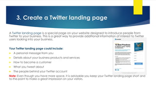 3. Create a Twitter landing page
A Twitter landing page is a special page on your website designed to introduce people from
Twitter to your business. This is a great way to provide additional information of interest to Twitter
users looking into your business.
Your Twitter landing page could include:
 A personal message from you
 Details about your business products and services
 How to become a customer
 What you tweet about
 The people behind your Twitter account
Note: Even though you have more space, it is advisable you keep your Twitter landing page short and
to-the-point to make a great impression on your visitors.
 