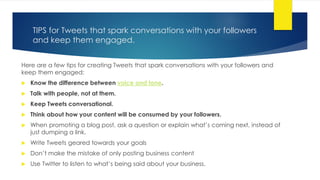 TIPS for Tweets that spark conversations with your followers
and keep them engaged.
Here are a few tips for creating Tweets that spark conversations with your followers and
keep them engaged:
 Know the difference between voice and tone.
 Talk with people, not at them.
 Keep Tweets conversational.
 Think about how your content will be consumed by your followers.
 When promoting a blog post, ask a question or explain what’s coming next, instead of
just dumping a link.
 Write Tweets geared towards your goals
 Don’t make the mistake of only posting business content
 Use Twitter to listen to what’s being said about your business.
 