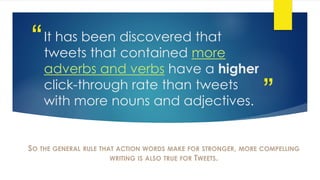 ”
“It has been discovered that
tweets that contained more
adverbs and verbs have a higher
click-through rate than tweets
with more nouns and adjectives.
SO THE GENERAL RULE THAT ACTION WORDS MAKE FOR STRONGER, MORE COMPELLING
WRITING IS ALSO TRUE FOR TWEETS.
 