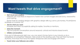 Want tweets that drive engagement?
 Get visual and creative.
Followers are more likely to respond to Tweets that contain images and are funny, newsworthy
and inspiring.
[Some tools for creating designs with graphics design skills e.g canva, picmonkey, PicsArt]Some
available on Android, iOS
 Ask for what you want.
Increase your reach by explicitly asking for replies, favorites or mentions.
 Seize the moment.
Tap into popular conversations around seasonal, cultural and industry-based events.
 Initiate conversations
If you go to Followerwonk right now, you can search for key terms in your industry or do a
comparison of competitors' followers. Take a look at the resulting users, then sort them by Social
Authority. Find those that have the highest @response rate and engage with them!
 Tweet when your followers are online
 