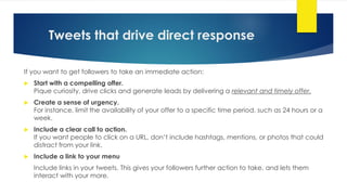 Tweets that drive direct response
If you want to get followers to take an immediate action:
 Start with a compelling offer.
Pique curiosity, drive clicks and generate leads by delivering a relevant and timely offer.
 Create a sense of urgency.
For instance, limit the availability of your offer to a specific time period, such as 24 hours or a
week.
 Include a clear call to action.
If you want people to click on a URL, don’t include hashtags, mentions, or photos that could
distract from your link.
 Include a link to your menu
Include links in your tweets. This gives your followers further action to take, and lets them
interact with your more.
 