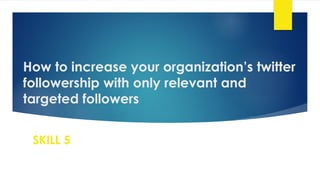 How to increase your organization’s twitter
followership with only relevant and
targeted followers
SKILL 5
 