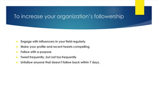 To increase your organization’s followership
 Engage with influencers in your field regularly
 Make your profile and recent tweets compelling
 Follow with a purpose
 Tweet frequently, but not too frequently
 Unfollow anyone that doesn’t follow back within 7 days.
 