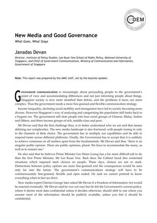 New Media and Good Governance
What Goes, What Stays


Janadas Devan
Director, Institute of Policy Studies, Lee Kuan Yew School of Public Policy, National University of
Singapore, and Chief of Government Communications, Ministry of Communication and Information,
Government of Singapore




Note: This report was prepared by the AMIC staff, not by the keynote speaker.




   overnment communication is increasingly about persuading people to the government’s
    point of view and accommodating differences and not just informing people about things.
    Singapore society is now more stratified than before, and the problems it faces, are more
complex. Thus the government needs a more fine-grained and flexible communication strategy.
  Income inequality, declining social mobility and immigration have led to society becoming more
diverse. However Singapore’s way of analysing and categorising the population still harks back to
a bygone era. The government still slots people into four racial groups of Chinese, Malay, Indian
and Others, and three income groups of rich, middle-class and poor.
   Mr Devan said that the first challenge thus, is to better understand who we are and that means
defining our complexities. The new media landscape is also fractured, with people tuning in only
to the channels of their choice. The government has to multiply our capabilities and be able to
respond faster across different platforms. Finally, the Government has to accept that it is unlikely
to achieve consensus on all matters apart from the fundamentals. Mr Devan said that, "there is no
singular public opinion. There are public opinions, plural. We have to accommodate the many, as
well as to remain one."
   He also said that he believes Prime Minister Lee Hsien Loong has a far more difficult job to do
than the first Prime Minister, Mr Lee Kuan Yew. Back then, the Cabinet faced dire existential
situations which imposed stark choices on people. These days, choices are not so stark.
Distinctions between policy options are more fine-grained and the consequences would be seen
only far into the future. The government’s communications strategy will have to be
commensurately fine-grained, flexible and open ended. He said we cannot pretend to know
everything when in fact we don't.
  New media expert Cherian George later asked Mr Devan if a Freedom of Information Act would
be enacted eventually. Mr Devan said he was not sure but he felt the Government's current policy,
where it deems most data confidential unless it decides otherwise, should shift to one where you
assume most of the information should be publicly available, unless you feel it should be
confidential.
 