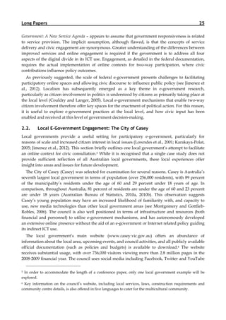 Long Papers                                                                                          25

Government: A New Service Agenda – appears to assume that government responsiveness is related
to service provision. The implicit assumption, although flawed, is that the concepts of service
delivery and civic engagement are synonymous. Greater understanding of the differences between
improved services and online engagement is required if the government is to address all four
aspects of the digital divide in its ICT use. Engagement, as detailed in the federal documentation,
requires the actual implementation of online contexts for two-way participation, where civic
contributions influence policy outcomes.
   As previously suggested, the scale of federal e-government presents challenges to facilitating
participatory online spaces and allowing civic discourse to influence public policy (see Jimenez et
al., 2012). Localism has subsequently emerged as a key theme in e-government research,
particularly as citizen involvement in politics is understood by citizens as primarily taking place at
the local level (Couldry and Langer, 2005). Local e-government mechanisms that enable two-way
citizen involvement therefore offer key spaces for the enactment of political action. For this reason,
it is useful to explore e-government practices at the local level, and how civic input has been
enabled and received at this level of government decision-making.

2.2.     Local E-Government Engagement: The City of Casey
Local governments provide a useful setting for participatory e-government, particularly for
reasons of scale and increased citizen interest in local issues (Lowndes et al., 2001; Karakaya-Polat,
2005; Jimenez et al., 2012). This section briefly outlines one local government’s attempt to facilitate
an online context for civic consultation.5 While it is recognised that a single case study does not
provide sufficient reflection of all Australian local governments, these local experiences offer
insight into areas and issues for future development.
   The City of Casey (Casey) was selected for examination for several reasons. Casey is Australia’s
seventh largest local government in terms of population (over 256,000 residents), with 89 percent
of the municipality’s residents under the age of 60 and 29 percent under 18 years of age. In
comparison, throughout Australia, 81 percent of residents are under the age of 60 and 23 percent
are under 18 years (Australian Bureau of Statistics, 2010a, 2010b). This observation suggests
Casey’s young population may have an increased likelihood of familiarity with, and capacity to
use, new media technologies than other local government areas (see Montgomery and Gottlieb-
Robles, 2006). The council is also well positioned in terms of infrastructure and resources (both
financial and personnel) to utilise e-government mechanisms, and has autonomously developed
an extensive online presence without the aid of an e-government or Internet related policy guiding
its indirect ICT use.
  The local government’s main website (www.casey.vic.gov.au) offers an abundance of
information about the local area, upcoming events, and council activities, and all publicly available
official documentation (such as policies and budgets) is available to download.6 The website
receives substantial usage, with over 736,000 visitors viewing more than 2.8 million pages in the
2008-2009 financial year. The council uses social media including Facebook, Twitter and YouTube


5In order to accommodate the length of a conference paper, only one local government example will be
explored.
6 Key information on the council’s website, including local services, laws, construction requirements and
community centre details, is also offered in five languages to cater for the multicultural community.
 