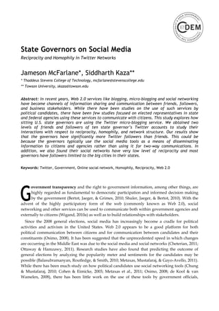 State Governors on Social Media
Reciprocity and Homophily in Twitter Networks


Jameson McFarlane*, Siddharth Kaza**
* Thaddeus Stevens College of Technology, mcfarlane@stevenscollege.edu
** Towson University, skaza@towson.edu


Abstract: In recent years, Web 2.0 services like blogging, micro-blogging and social networking
have become channels of information sharing and communication between friends, followers,
and business stakeholders. While there have been studies on the use of such services by
political candidates, there have been few studies focused on elected representatives in state
and federal agencies using these services to communicate with citizens. This study explores how
sitting U.S. state governors are using the Twitter micro-blogging service. We obtained two
levels of friends and followers of ten state governor’s Twitter accounts to study their
interactions with respect to reciprocity, homophily, and network structure. Our results show
that the governors have significantly more Twitter followers than friends. This could be
because the governors typically use the social media tools as a means of disseminating
information to citizens and agencies rather than using it for two-way communications. In
addition, we also found their social networks have very low level of reciprocity and most
governors have followers limited to the big cities in their states.

Keywords: Twitter, Government, Online social network, Homophily, Reciprocity, Web 2.0




      overnment transparency and the right to government information, among other things, are
      highly regarded as fundamental to democratic participation and informed decision making
      by the government (Bertot, Jaeger, & Grimes, 2010; Shuler, Jaeger, & Bertot, 2010). With the
advent of the highly participatory form of the web (commonly known as Web 2.0), social
networking and other services can be used to communicate both within government agencies and
externally to citizens (Wigand, 2010a) as well as to build relationships with stakeholders.
  Since the 2008 general elections, social media has increasingly become a cradle for political
activities and activism in the United States. Web 2.0 appears to be a good platform for both
political communication between citizens and for communication between candidates and their
constituents (Osimo, 2008). It has been suggested that the unprecedented speed in which changes
are occurring in the Middle East was due to the social media and social networks (Cheterian, 2011;
Ottaway & Hamzawy, 2011). Research studies have also found that predicting the outcome of
general elections by analyzing the popularity meter and sentiments for the candidates may be
possible (Balasubramanyan, Routledge, & Smith, 2010; Metaxas, Mustafaraj, & Gayo-Avello, 2011).
While there has been much study on how political candidates use social networking tools (Chung
& Mustafaraj, 2010; Cohen & Eimicke, 2003; Metaxas et al., 2011; Osimo, 2008; de Kool & van
Wamelen, 2008), there has been little work on the use of these tools by government officials,
 