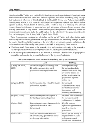 Long Papers                                                                                           35

blogging sites like Twitter have enabled individuals, groups and organizations to broadcast, share
and disseminate information about their activities, opinions, and status remarkably easily through
their network of followers or friends (Boyd & Golder, 2010; Kwak, Lee, Park, & Moon, 2010a.
Among young adults 18 – 24 years old, about thirty-seven percent make or read Twitter online
updates (Lenhart, Purcell, Smith, & Zickuhr, 2010). Twitter is free, it is relatively low network
resource intensive, it is easy to learn and use, and integration with mobile services and other
existing applications is very simple. These features give it the potential to radically extend the
communications reach and make it a viable option for the adoption by the government (Skoric,
Poor, Achananuparp, Lim, & Jiang, 2011; Wigand, 2010a, 2010b)
  Table 2 summarizes a selected set of studies on the use of Twitter and other similar social
networking services in the government. Though these studies have interesting findings, none of
the studies have looked at the structure of the networks of government agencies and citizens. To
understand the use of Twitter by state governors, we look at two primary characteristics:
 What is the level of interaction in the network – here we look at the reciprocity in the network to
  see if the governors are also following the citizens and other agencies in their networks.
 What are the spatial characteristics of the network of followers – here we look at geographical
  homophily and examine the geographical spread of the governors’ networks.

           Table 2. Previous studies on the use of social networking tools by the Government

                                              Aim                                Finding
   (Chang & Kannan,         Understanding how to leverage web           Among the findings:
   2008)                    2.0 for Government-citizen and              Government needs to
                            government- employee interactions           meet citizens where they
                                                                        are online; citizens are
                                                                        willing to interact with
                                                                        government agencies
                                                                        online; etc.
   (Wigand, 2010b)          Author examined the role of Twitter in      Government
                            government agencies                         organizations are using
                                                                        Twitter to disseminate
                                                                        information both
                                                                        internally and externally
   (Wigand, 2010a)          Research to explore the adoption of         Twitter is used extensively
                            Twitter by government agencies              for conversation and
                                                                        collaboration in projects
   (Osimo, 2008)            Research questions revolve around the       Web 2.0 presents
                            significance of web 2.0 for e-              significant opportunities
                            Government                                  as well as risks for
                                                                        government
   (Smith, 2010).           Study to determine to what extent           Americans are turning in
                            citizens are using government online        large numbers to access
                            services and information                    online government
                                                                        information and services
 